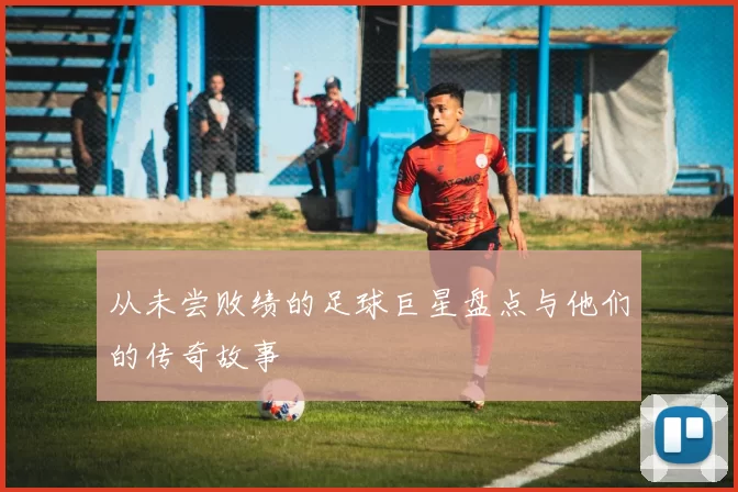 从未尝败绩的足球巨星盘点与他们的传奇故事