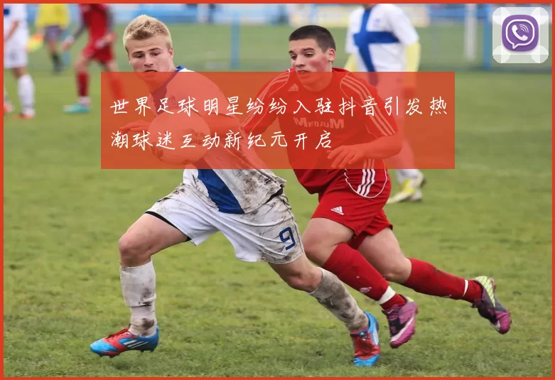 世界足球明星纷纷入驻抖音引发热潮球迷互动新纪元开启
