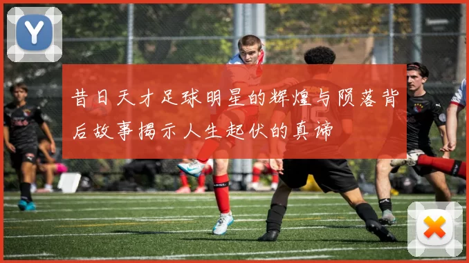 昔日天才足球明星的辉煌与陨落背后故事揭示人生起伏的真谛