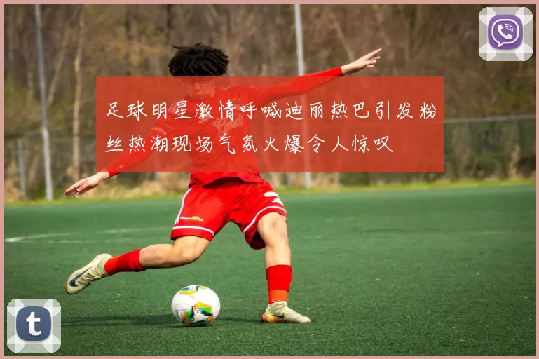 足球明星激情呼喊迪丽热巴引发粉丝热潮现场气氛火爆令人惊叹