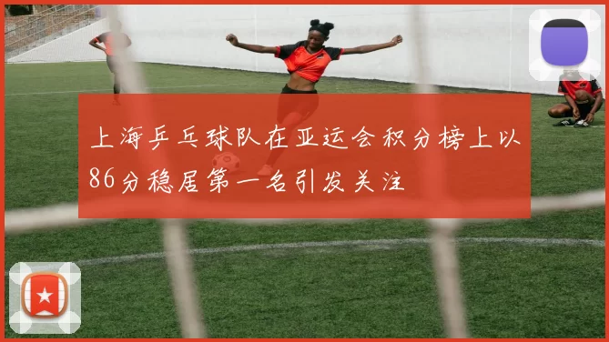 上海乒乓球队在亚运会积分榜上以86分稳居第一名引发关注