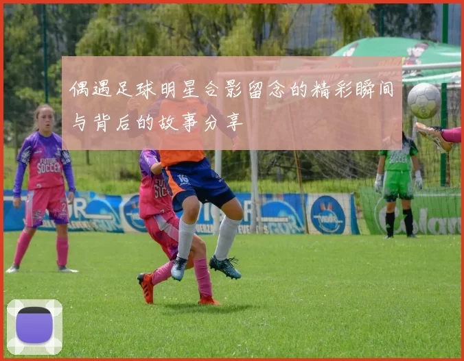 偶遇足球明星合影留念的精彩瞬间与背后的故事分享