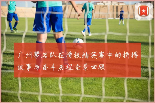 广州攀岩队在滑板精英赛中的拼搏故事与奋斗历程全景回顾