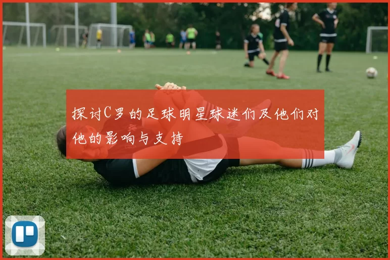 探讨C罗的足球明星球迷们及他们对他的影响与支持