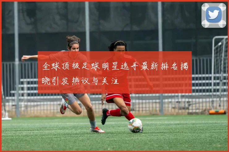 全球顶级足球明星选手最新排名揭晓引发热议与关注
