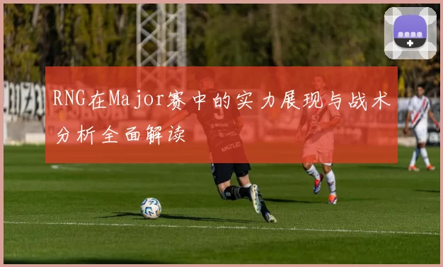 RNG在Major赛中的实力展现与战术分析全面解读