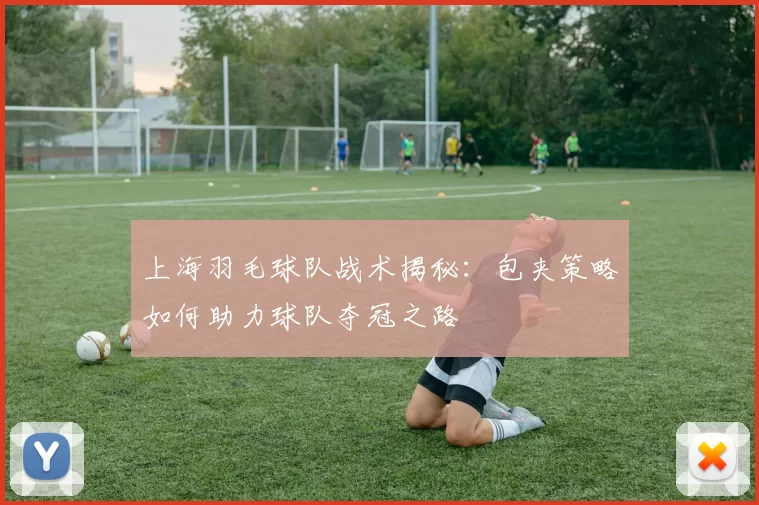 上海羽毛球队战术揭秘：包夹策略如何助力球队夺冠之路