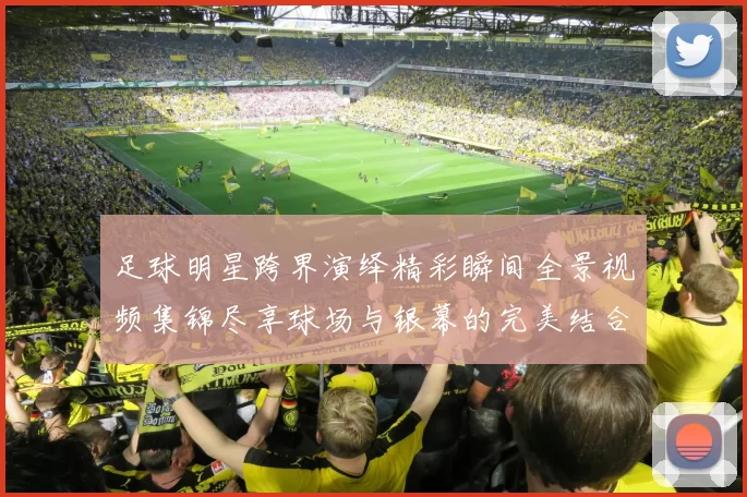 足球明星跨界演绎精彩瞬间全景视频集锦尽享球场与银幕的完美结合