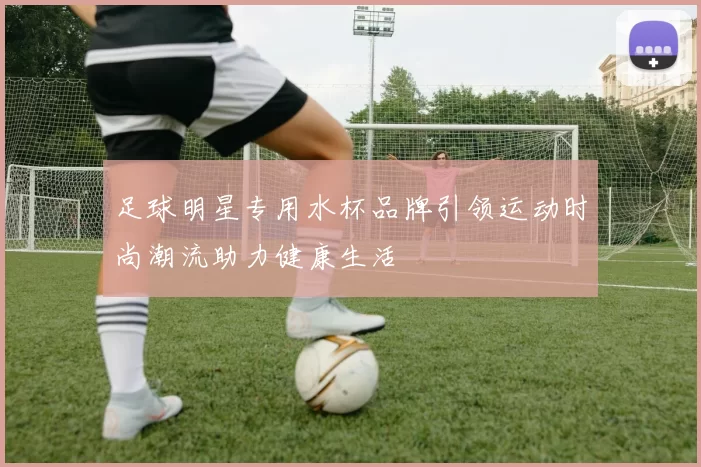 足球明星专用水杯品牌引领运动时尚潮流助力健康生活