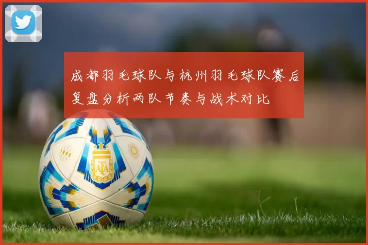 成都羽毛球队与杭州羽毛球队赛后复盘分析两队节奏与战术对比
