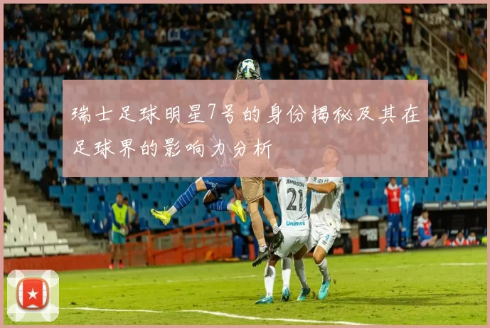 瑞士足球明星7号的身份揭秘及其在足球界的影响力分析