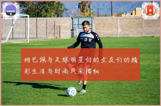 姆巴佩与足球明星们的女友们的精彩生活与时尚风采揭秘