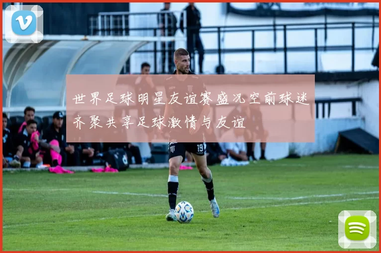 世界足球明星友谊赛盛况空前球迷齐聚共享足球激情与友谊
