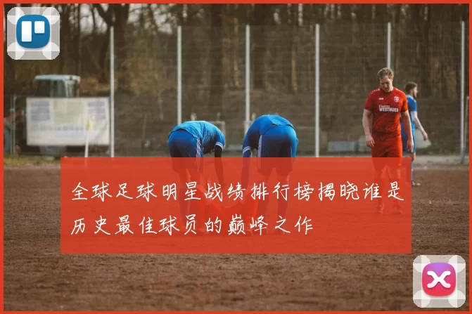 全球足球明星战绩排行榜揭晓谁是历史最佳球员的巅峰之作
