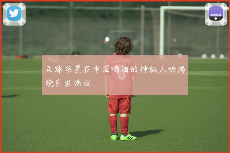 足球明星在中国喝酒的神秘人物揭晓引发热议