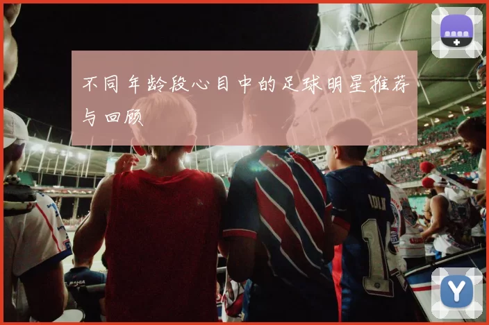 不同年龄段心目中的足球明星推荐与回顾