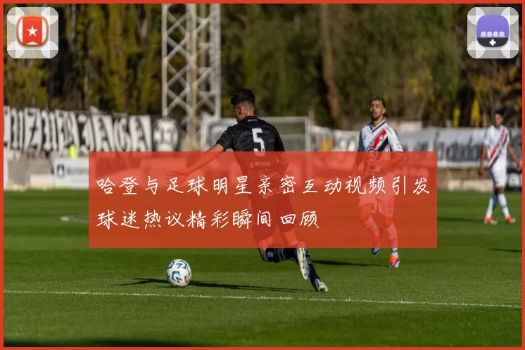 哈登与足球明星亲密互动视频引发球迷热议精彩瞬间回顾