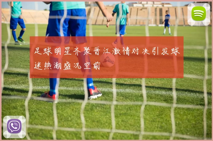 足球明星齐聚晋江激情对决引发球迷热潮盛况空前