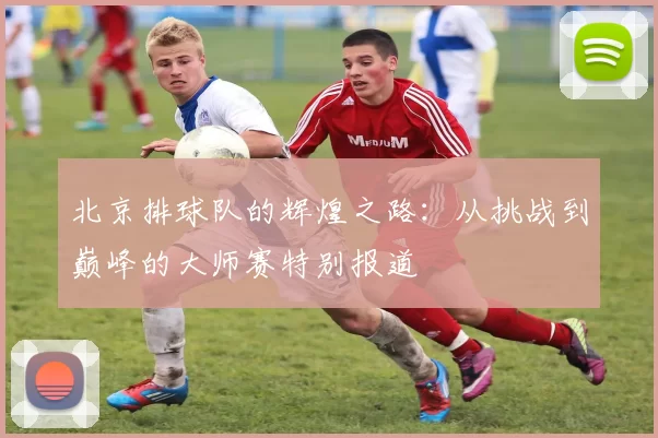 北京排球队的辉煌之路：从挑战到巅峰的大师赛特别报道
