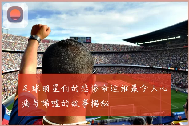 足球明星们的悲惨命运谁最令人心痛与唏嘘的故事揭秘