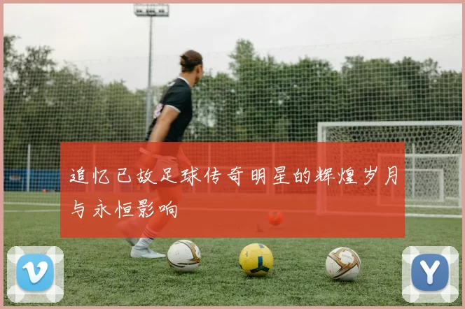 追忆已故足球传奇明星的辉煌岁月与永恒影响