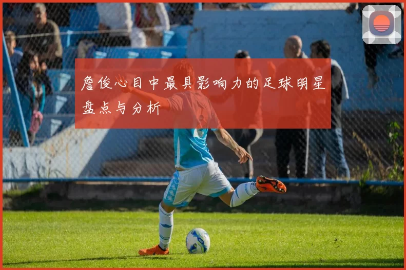 詹俊心目中最具影响力的足球明星盘点与分析
