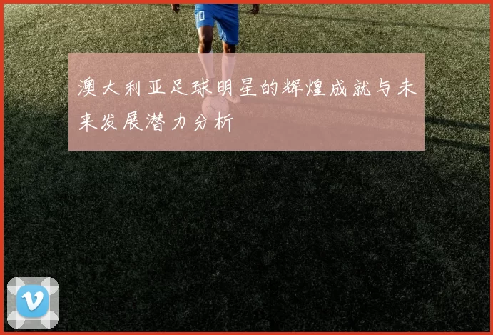 澳大利亚足球明星的辉煌成就与未来发展潜力分析