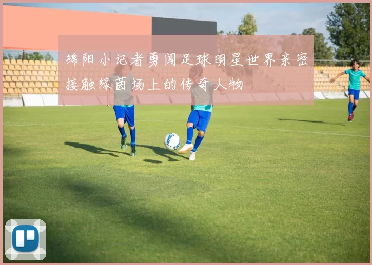 绵阳小记者勇闯足球明星世界亲密接触绿茵场上的传奇人物