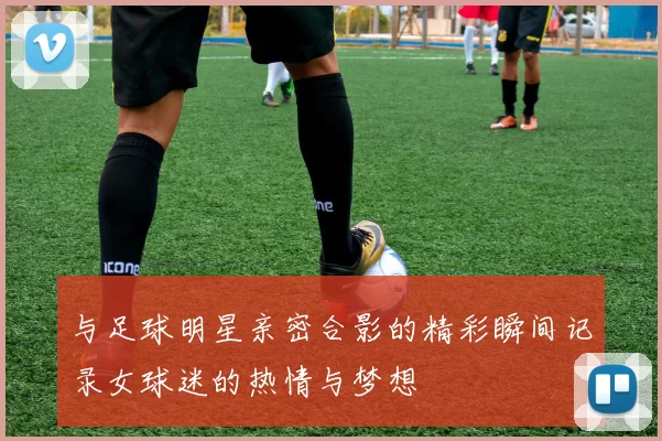 与足球明星亲密合影的精彩瞬间记录女球迷的热情与梦想
