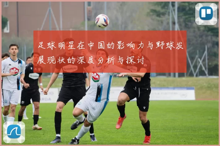 足球明星在中国的影响力与野球发展现状的深度分析与探讨