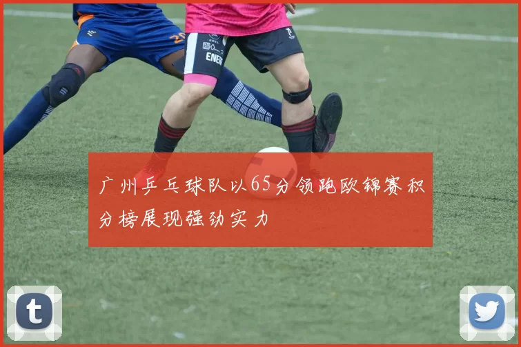 广州乒乓球队以65分领跑欧锦赛积分榜展现强劲实力