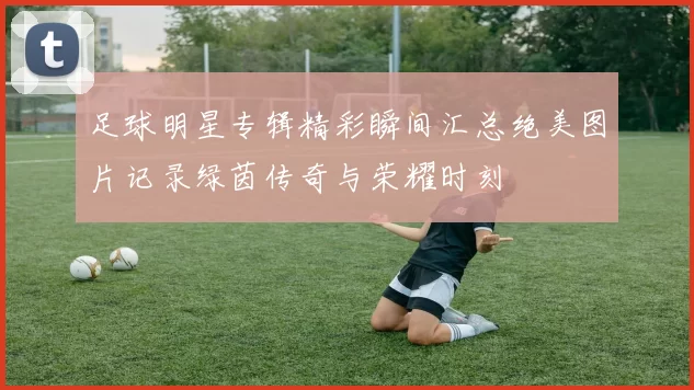 足球明星专辑精彩瞬间汇总绝美图片记录绿茵传奇与荣耀时刻