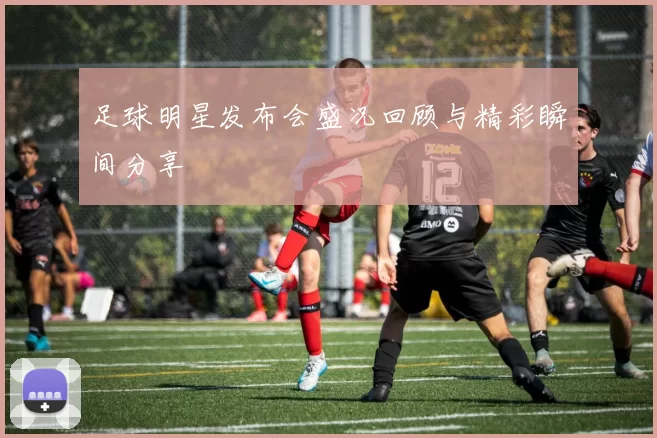 足球明星发布会盛况回顾与精彩瞬间分享