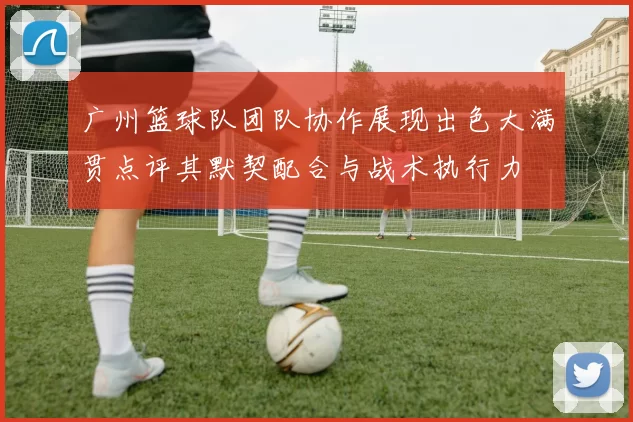 广州篮球队团队协作展现出色大满贯点评其默契配合与战术执行力