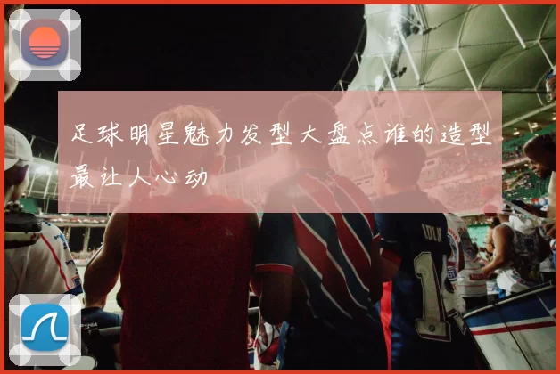 足球明星魅力发型大盘点谁的造型最让人心动