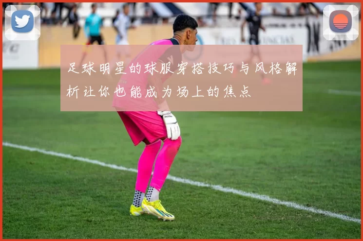 足球明星的球服穿搭技巧与风格解析让你也能成为场上的焦点