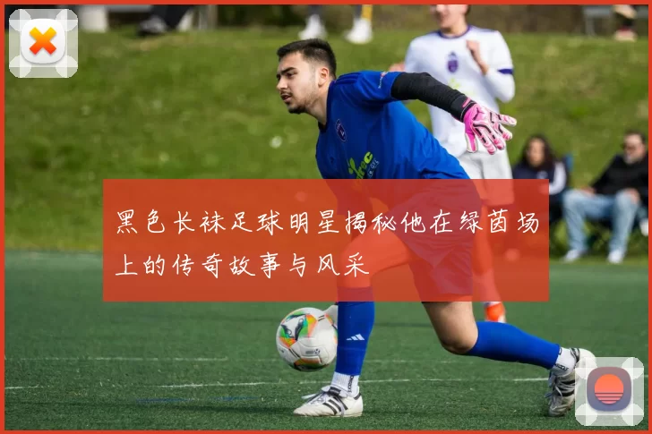 黑色长袜足球明星揭秘他在绿茵场上的传奇故事与风采