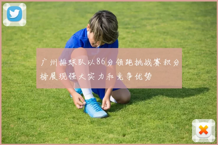 广州排球队以86分领跑挑战赛积分榜展现强大实力和竞争优势