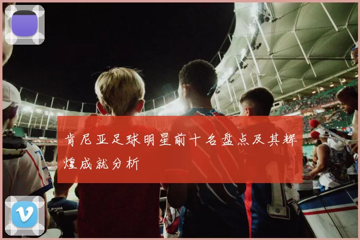肯尼亚足球明星前十名盘点及其辉煌成就分析