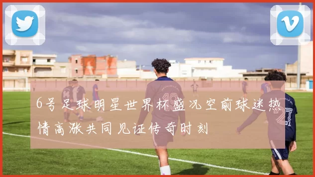 6号足球明星世界杯盛况空前球迷热情高涨共同见证传奇时刻
