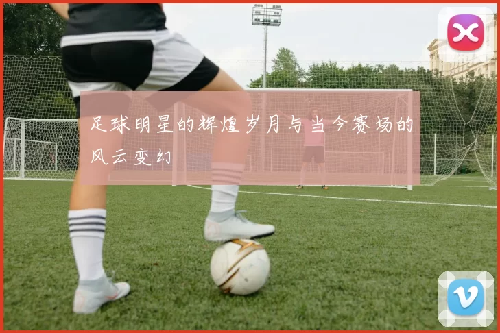 足球明星的辉煌岁月与当今赛场的风云变幻