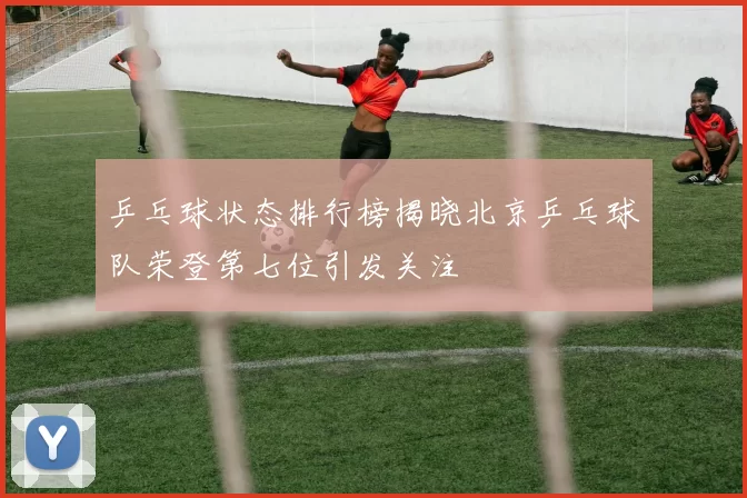 乒乓球状态排行榜揭晓北京乒乓球队荣登第七位引发关注