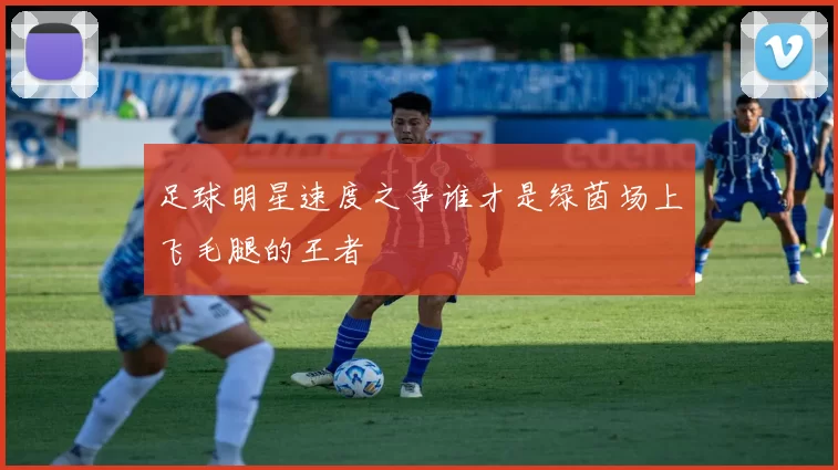 足球明星速度之争谁才是绿茵场上飞毛腿的王者