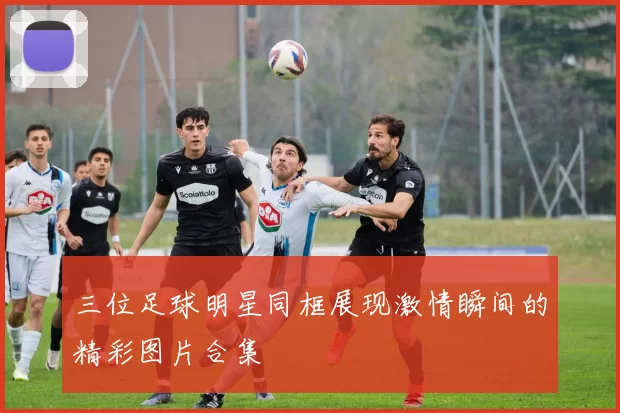 三位足球明星同框展现激情瞬间的精彩图片合集