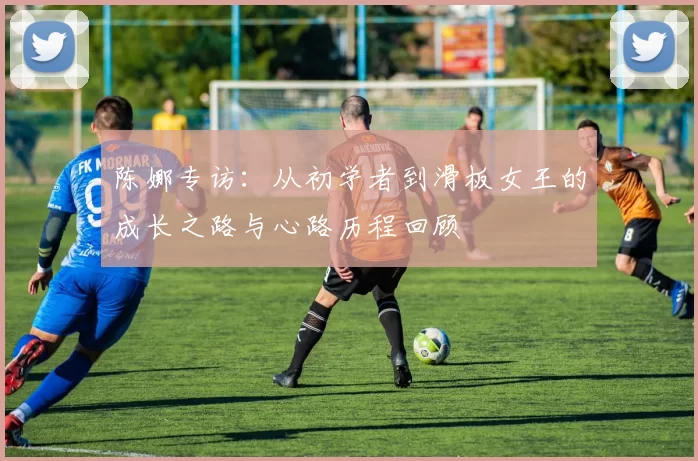 陈娜专访：从初学者到滑板女王的成长之路与心路历程回顾