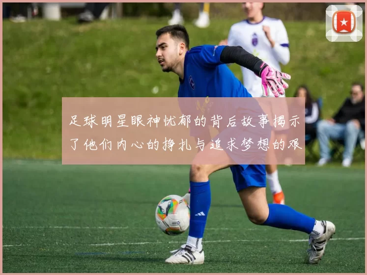 足球明星眼神忧郁的背后故事揭示了他们内心的挣扎与追求梦想的艰辛历程