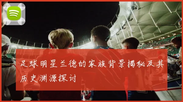 足球明星兰德的家族背景揭秘及其历史渊源探讨