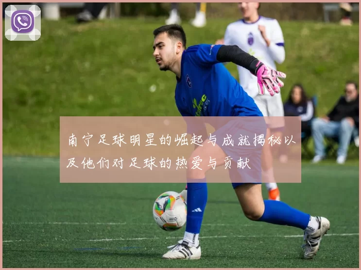 南宁足球明星的崛起与成就揭秘以及他们对足球的热爱与贡献
