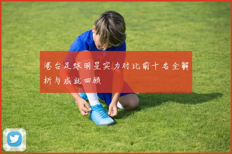 港台足球明星实力对比前十名全解析与成就回顾