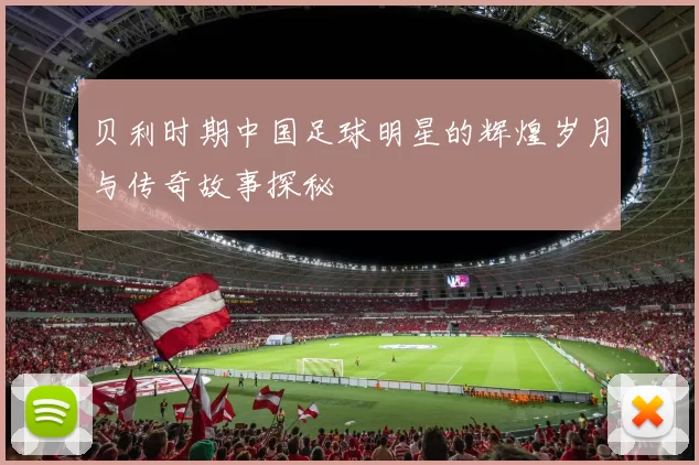 贝利时期中国足球明星的辉煌岁月与传奇故事探秘